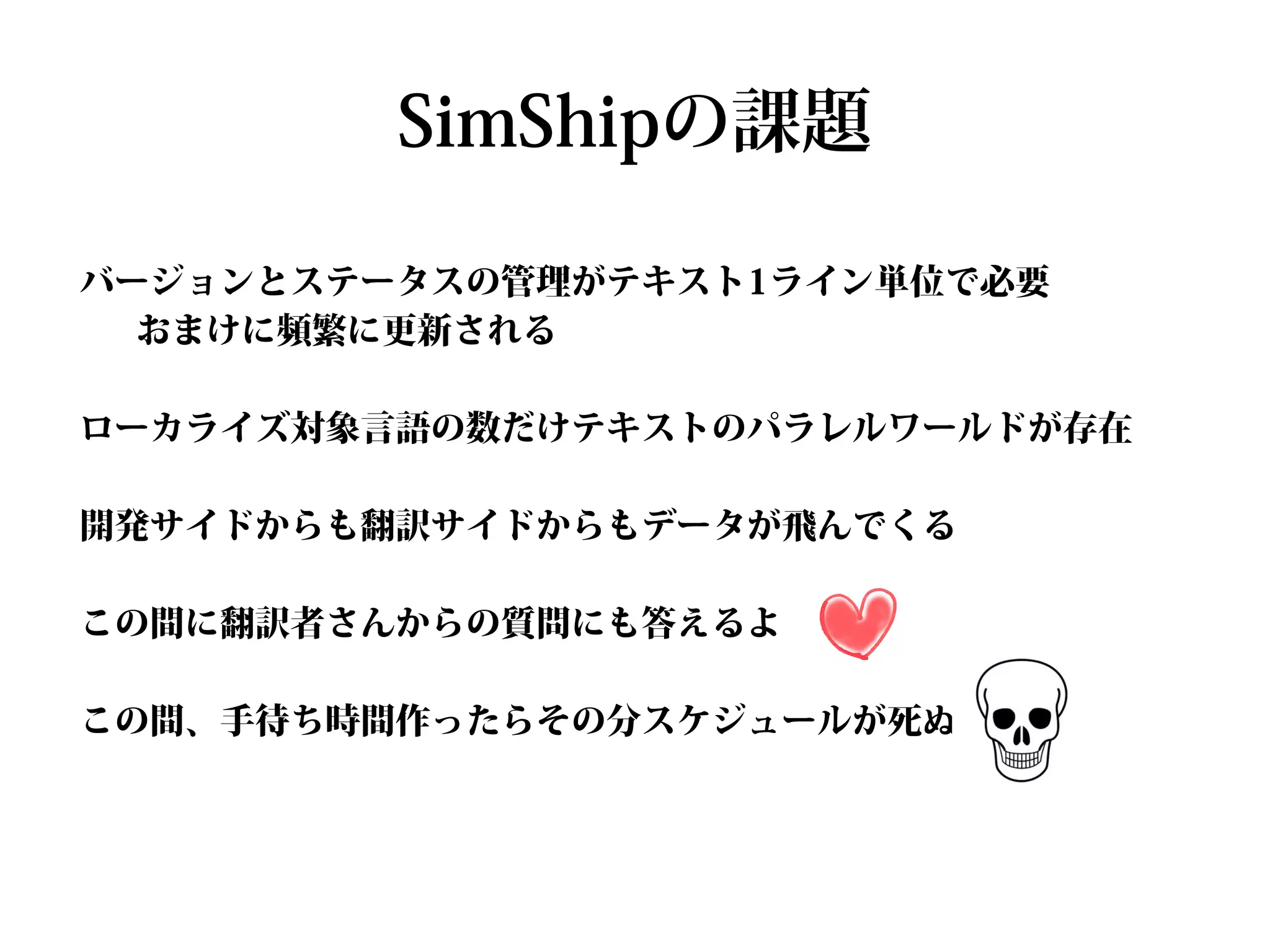 SimShipの課題

バージョンとステータスの管理がテキスト1ライン単位で必要
  おまけに頻繁に更新される

ローカライズ対象言語の数だけテキストのパラレルワールドが存在

開発サイドからも翻訳サイドからもデータが飛んでくる

この間に翻訳者さんからの質問にも答えるよ

この間、手待ち時間作ったらその分スケジュールが死ぬ
 