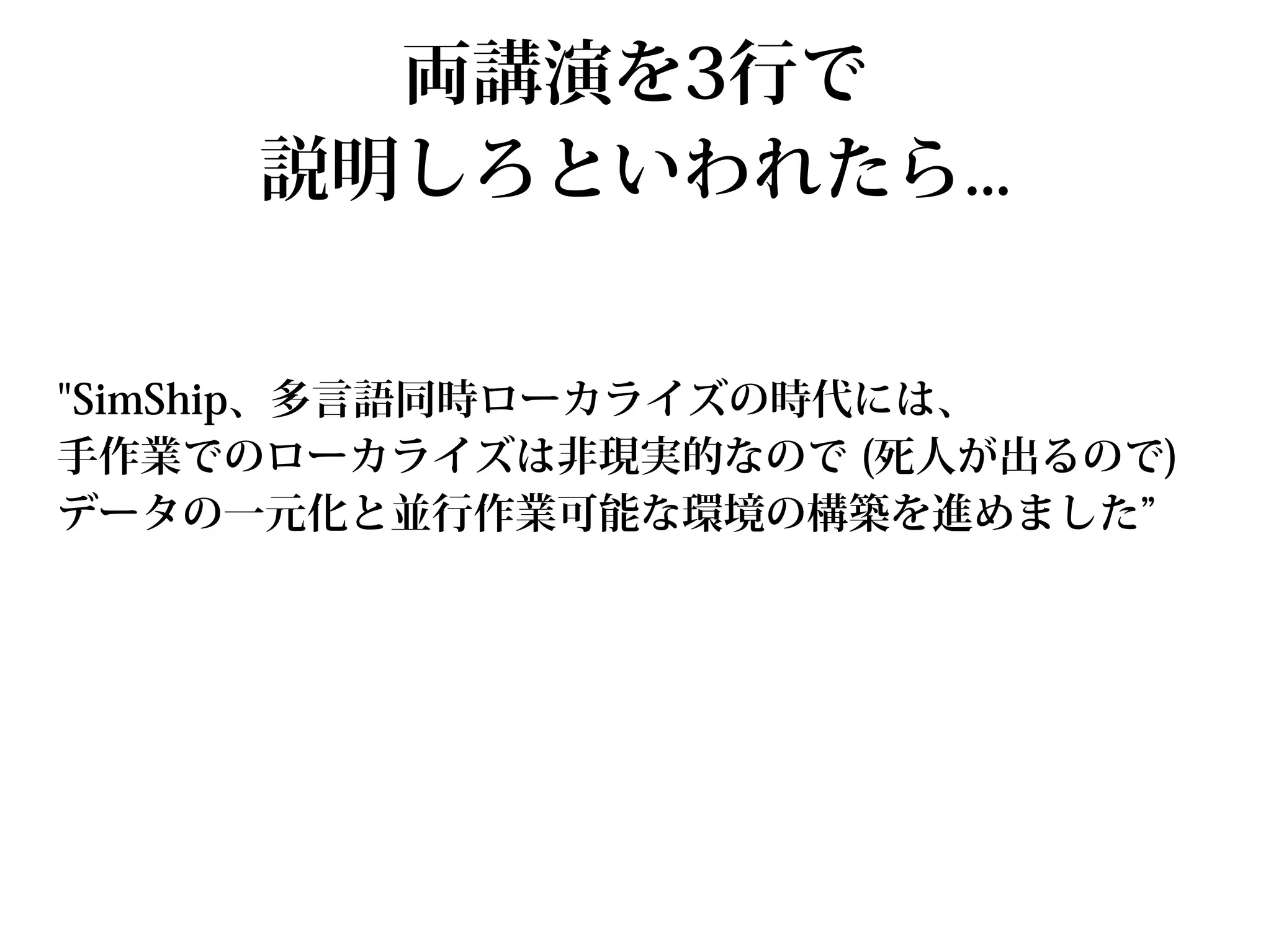 両講演を3行で
     説明しろといわれたら...


"SimShip、多言語同時ローカライズの時代には、
手作業でのローカライズは非現実的なので (死人が出るので)
データの一元化と並行作業可能な環境の構築を進めました”
 