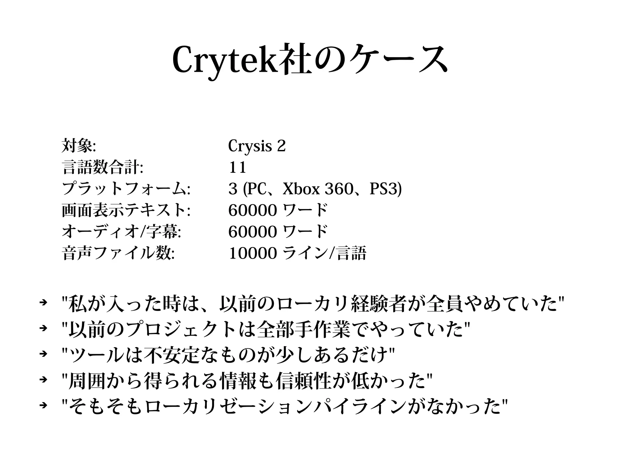 Crytek社のケース

    対象:         Crysis 2
    言語数合計:      11
    プラットフォーム:   3 (PC、Xbox 360、PS3)
    画面表示テキスト:   60000 ワード
    オーディオ/字幕:   60000 ワード
    音声ファイル数:    10000 ライン/言語

➔
    "私が入った時は、以前のローカリ経験者が全員やめていた"
➔
    "以前のプロジェクトは全部手作業でやっていた"
➔
    "ツールは不安定なものが少しあるだけ"
➔
    "周囲から得られる情報も信頼性が低かった"
➔
    "そもそもローカリゼーションパイラインがなかった"
 