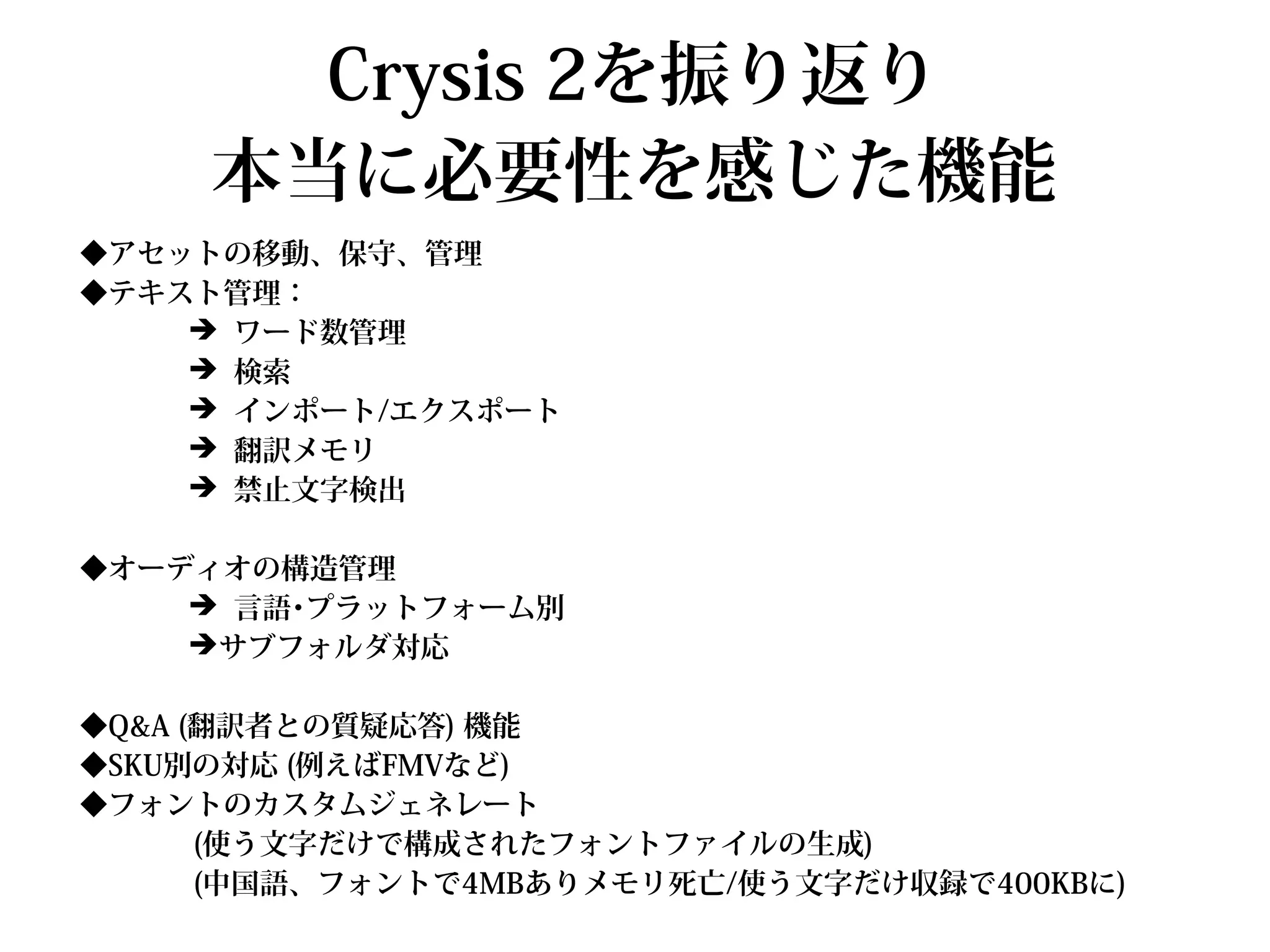 Crysis 2を振り返り
     本当に必要性を感じた機能
◆アセットの移動、保守、管理
◆テキスト管理：
    ➔ ワード数管理
    ➔ 検索
    ➔ インポート/エクスポート
    ➔ 翻訳メモリ
    ➔ 禁止文字検出

◆オーディオの構造管理
    ➔ 言語･プラットフォーム別
    ➔サブフォルダ対応

◆Q&A (翻訳者との質疑応答) 機能
◆SKU別の対応 (例えばFMVなど)
◆フォントのカスタムジェネレート
      (使う文字だけで構成されたフォントファイルの生成)
      (中国語、フォントで4MBありメモリ死亡/使う文字だけ収録で400KBに)
 