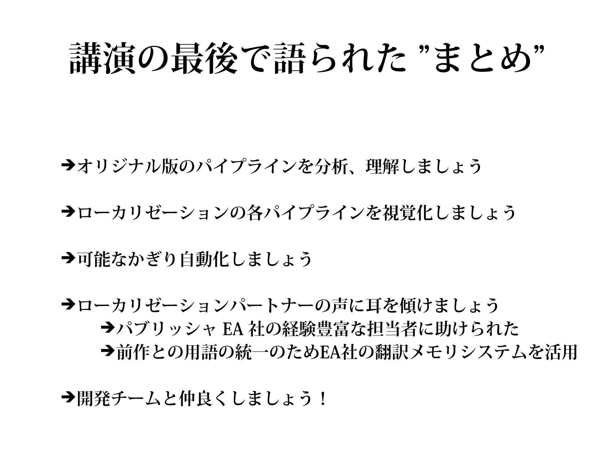 講演の最後で語られた ”まとめ”

➔オリジナル版のパイプラインを分析、理解しましょう


➔ローカリゼーションの各パイプラインを視覚化しましょう


➔可能なかぎり自動化しましょう


➔ローカリゼーションパートナーの声に耳を傾けましょう
  ➔パブリッシャ EA 社の経験豊富な担当者に助けられた
  ➔前作との用語の統一のためEA社の翻訳メモリシステムを活用


➔開発チームと仲良くしましょう！
 