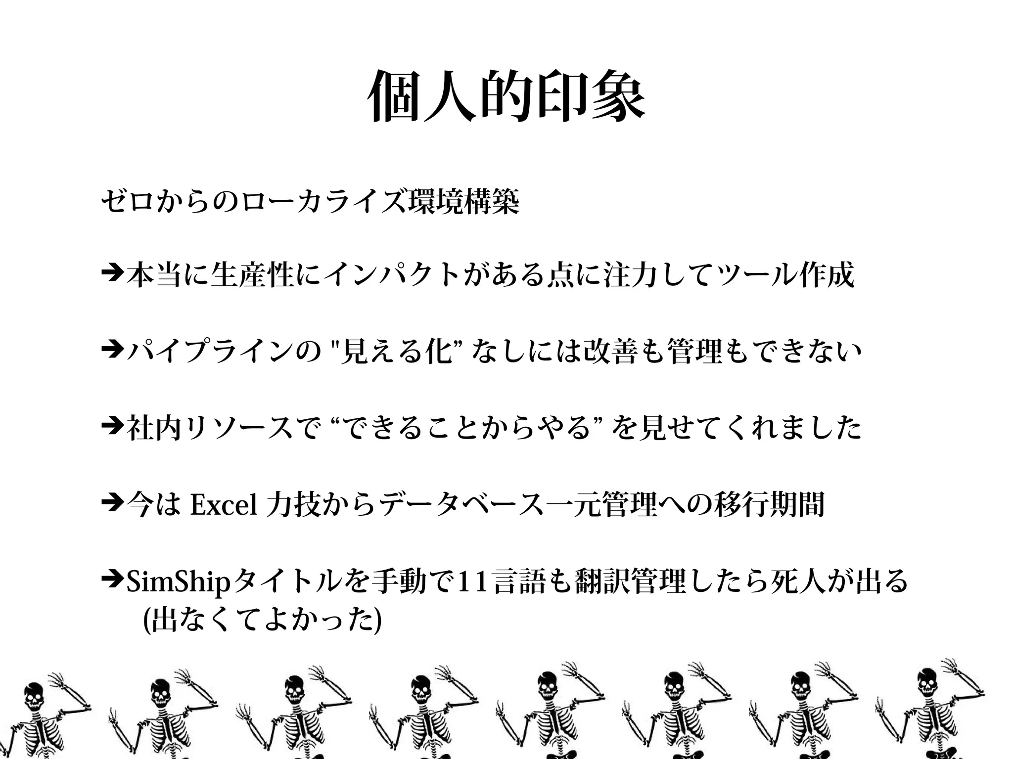 個人的印象
ゼロからのローカライズ環境構築

➔本当に生産性にインパクトがある点に注力してツール作成


➔パイプラインの "見える化” なしには改善も管理もできない


➔社内リソースで “できることからやる” を見せてくれました


➔今は Excel 力技からデータベース一元管理への移行期間


➔SimShipタイトルを手動で11言語も翻訳管理したら死人が出る
 (出なくてよかった)
 
