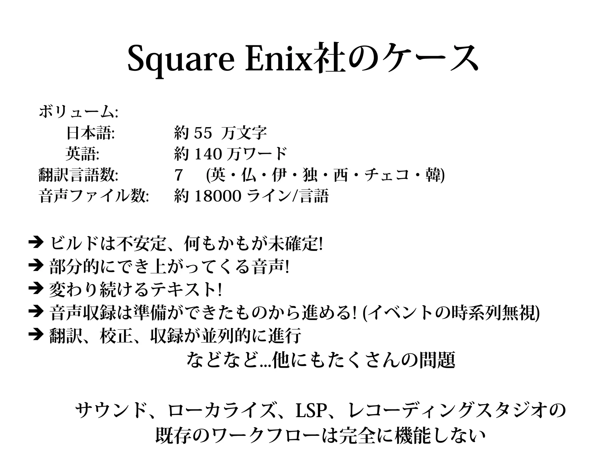 Square Enix社のケース
ボリューム:
  日本語:     約 55 万文字
  英語:      約 140 万ワード
翻訳言語数:     7 (英・仏・伊・独・西・チェコ・韓)
音声ファイル数:   約 18000 ライン/言語


➔ ビルドは不安定、何もかもが未確定!
➔ 部分的にでき上がってくる音声!
➔ 変わり続けるテキスト!
➔ 音声収録は準備ができたものから進める! (イベントの時系列無視)
➔ 翻訳、校正、収録が並列的に進行
           などなど...他にもたくさんの問題

   サウンド、ローカライズ、LSP、レコーディングスタジオの
       既存のワークフローは完全に機能しない
 