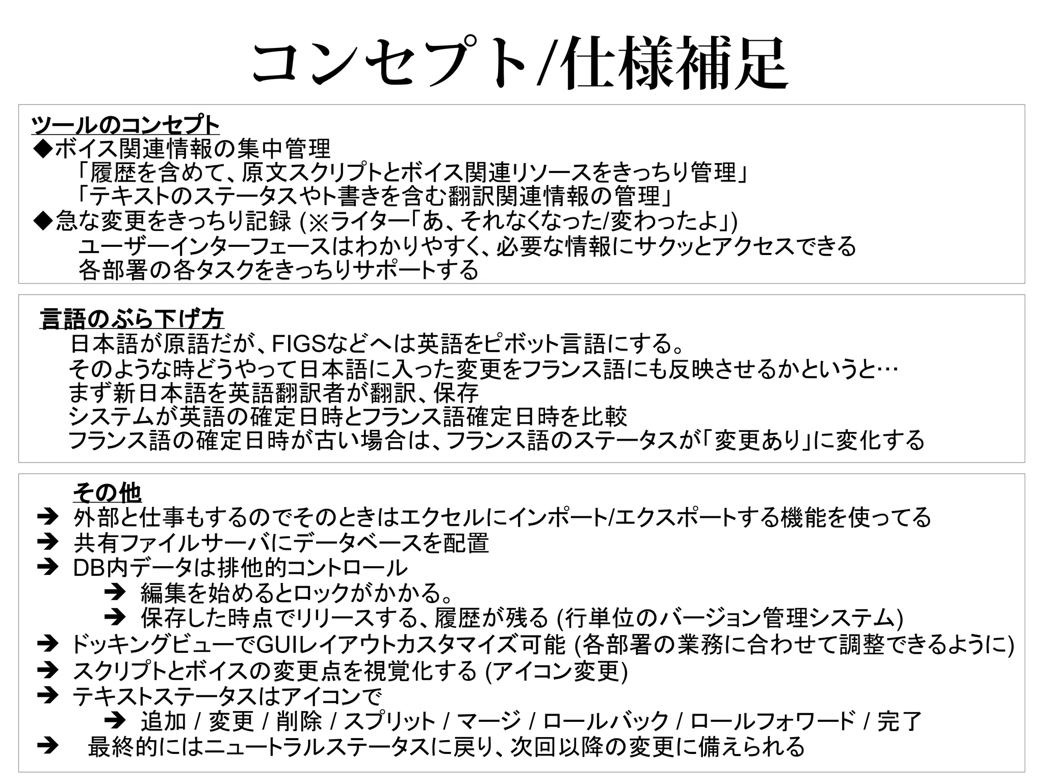 コンセプト/仕様補足
ツールのコンセプト
◆ボイス関連情報の集中管理
  「履歴を含めて、原文スクリプトとボイス関連リソースをきっちり管理」
  「テキストのステータスやト書きを含む翻訳関連情報の管理」
◆急な変更をきっちり記録 (※ライター「あ、それなくなった/変わったよ」)
  ユーザーインターフェースはわかりやすく、必要な情報にサクッとアクセスできる
  各部署の各タスクをきっちりサポートする

言語のぶら下げ方
 日本語が原語だが、FIGSなどへは英語をピボット言語にする。
 そのような時どうやって日本語に入った変更をフランス語にも反映させるかというと…
 まず新日本語を英語翻訳者が翻訳、保存
 システムが英語の確定日時とフランス語確定日時を比較
 フランス語の確定日時が古い場合は、フランス語のステータスが「変更あり」に変化する

    その他
➔   外部と仕事もするのでそのときはエクセルにインポート/エクスポートする機能を使ってる
➔   共有ファイルサーバにデータベースを配置
➔   DB内データは排他的コントロール
      ➔ 編集を始めるとロックがかかる。
      ➔ 保存した時点でリリースする、履歴が残る (行単位のバージョン管理システム)
➔   ドッキングビューでGUIレイアウトカスタマイズ可能 (各部署の業務に合わせて調整できるように)
➔   スクリプトとボイスの変更点を視覚化する (アイコン変更)
➔   テキストステータスはアイコンで
      ➔ 追加 / 変更 / 削除 / スプリット / マージ / ロールバック / ロールフォワード / 完了
➔    最終的にはニュートラルステータスに戻り、次回以降の変更に備えられる
 