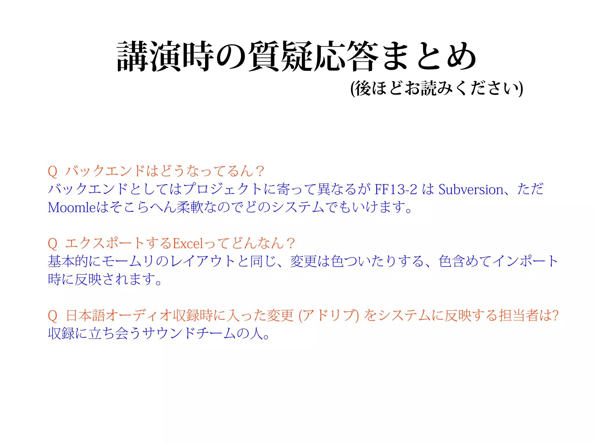 講演時の質疑応答まとめ
                            (後ほどお読みください)



Q バックエンドはどうなってるん？
バックエンドとしてはプロジェクトに寄って異なるが FF13-2 は Subversion、ただ
Moomleはそこらへん柔軟なのでどのシステムでもいけます。

Q エクスポートするExcelってどんなん？
基本的にモームリのレイアウトと同じ、変更は色ついたりする、色含めてインポート
時に反映されます。

Q 日本語オーディオ収録時に入った変更 (アドリブ) をシステムに反映する担当者は?
収録に立ち会うサウンドチームの人。
 
