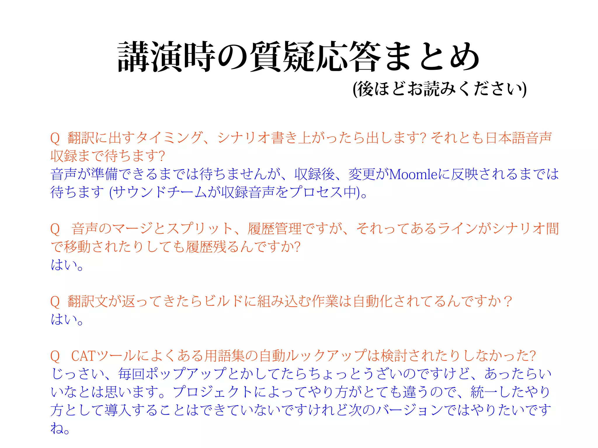 講演時の質疑応答まとめ
                       (後ほどお読みください)

Q 翻訳に出すタイミング、シナリオ書き上がったら出します? それとも日本語音声
収録まで待ちます?
音声が準備できるまでは待ちませんが、収録後、変更がMoomleに反映されるまでは
待ちます (サウンドチームが収録音声をプロセス中)。

Q 音声のマージとスプリット、履歴管理ですが、それってあるラインがシナリオ間
で移動されたりしても履歴残るんですか?
はい。

Q 翻訳文が返ってきたらビルドに組み込む作業は自動化されてるんですか？
はい。

Q CATツールによくある用語集の自動ルックアップは検討されたりしなかった?
じっさい、毎回ポップアップとかしてたらちょっとうざいのですけど、あったらい
いなとは思います。プロジェクトによってやり方がとても違うので、統一したやり
方として導入することはできていないですけれど次のバージョンではやりたいです
ね。
 