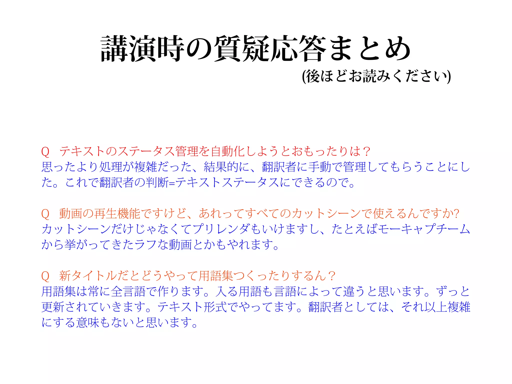 講演時の質疑応答まとめ
                      (後ほどお読みください)




Q テキストのステータス管理を自動化しようとおもったりは？
思ったより処理が複雑だった、結果的に、翻訳者に手動で管理してもらうことにし
た。これで翻訳者の判断=テキストステータスにできるので。

Q 動画の再生機能ですけど、あれってすべてのカットシーンで使えるんですか?
カットシーンだけじゃなくてプリレンダもいけますし、たとえばモーキャプチーム
から挙がってきたラフな動画とかもやれます。

Q 新タイトルだとどうやって用語集つくったりするん？
用語集は常に全言語で作ります。入る用語も言語によって違うと思います。ずっと
更新されていきます。テキスト形式でやってます。翻訳者としては、それ以上複雑
にする意味もないと思います。
 
