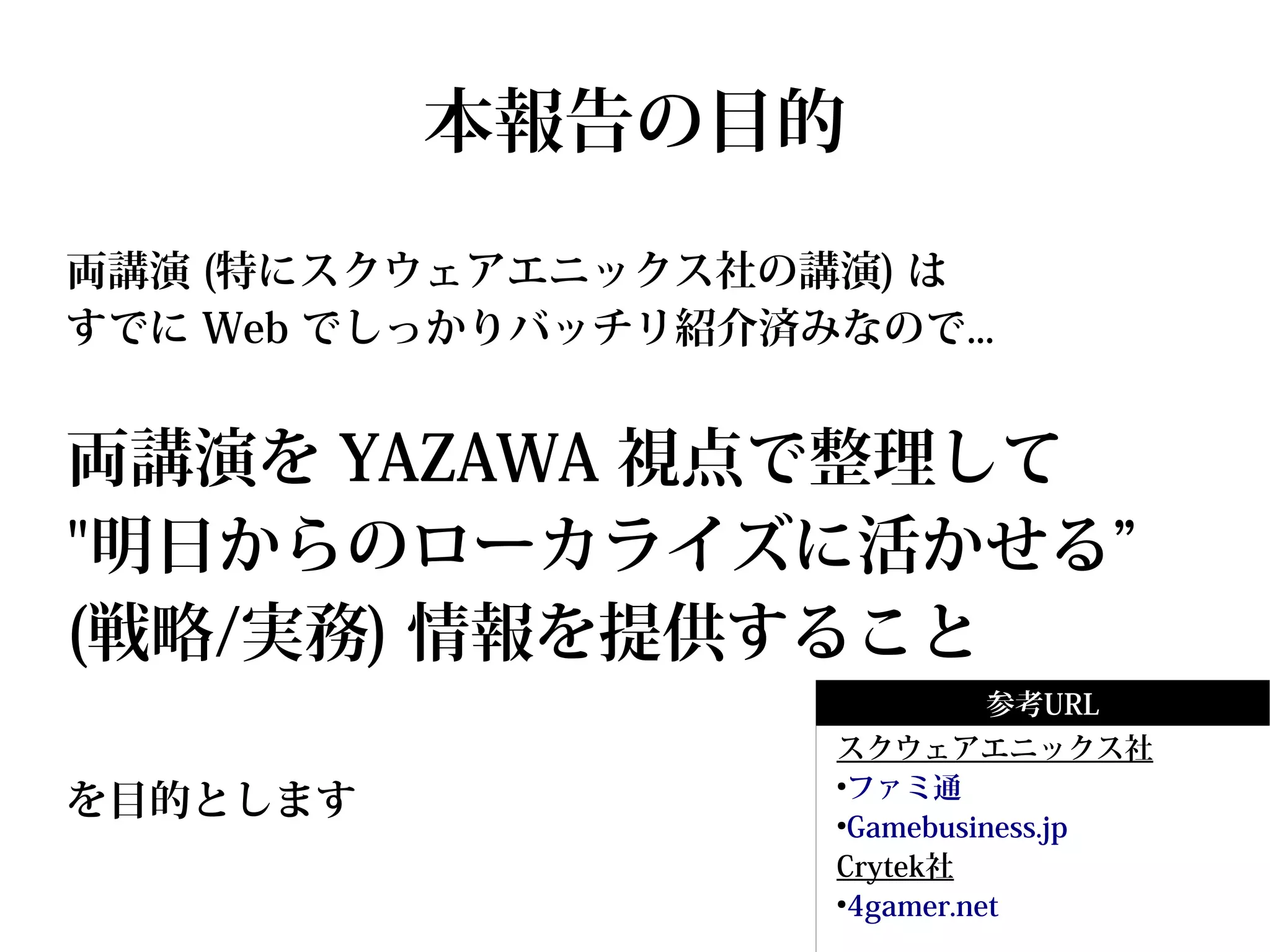 本報告の目的
両講演 (特にスクウェアエニックス社の講演) は
すでに Web でしっかりバッチリ紹介済みなので...


両講演を YAZAWA 視点で整理して
"明日からのローカライズに活かせる”
(戦略/実務) 情報を提供すること
                             参考URL
                      スクウェアエニックス社
                       ファミ通
を目的とします
                      ●


                      ●
                       Gamebusiness.jp
                      Crytek社
                      ●
                       4gamer.net
 