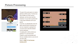 Picture Processing
20
The goal of this puzzle game is to restore
glitched-out NES screens. The tiles have
been shuffled out of their memory
addresses, and the screen looks like
nonsense. It is your task to put tiles back
in their proper addresses and fix your
games!
To do that, you telepathically access the
NES's internal Picture Processing Unit
and use a keyboard or gamepad and
on-screen GUI to swap tiles between
memory addresses.
Try playing with a USB controller and
pressing F11 to view full-screen!
Progress is saved automatically each
time you complete a level, so you can exit
and return later.
Based on 挿道 from My Famicase
Exhibition 2015!
 