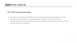 実験的でないものとは
This is NOT Experimental Gameplay:
● Novel content, narrative, settings, character designs, artwork, audio or plots - unless they affect the core gameplay in a major way.
● New hybrids of already-existing genres - unless the resulting gameplay is unexpectedly more than the sum of its parts.
● Purely technical innovation, experimental business models or distribution mechanisms, or games for under-served audiences - unless the
game itself is experimental as outlined above.
 