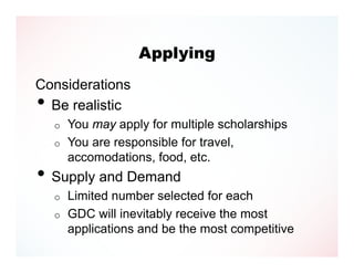 Applying
Considerations
• Be realistic
    o   You may apply for multiple scholarships
    o   You are responsible for travel,
        accomodations, food, etc.
• Supply and Demand
    o   Limited number selected for each
    o   GDC will inevitably receive the most
        applications and be the most competitive
 