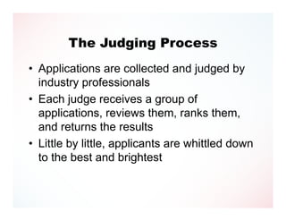 The Judging Process
• Applications are collected and judged by
  industry professionals
• Each judge receives a group of
  applications, reviews them, ranks them,
  and returns the results
• Little by little, applicants are whittled down
  to the best and brightest
 