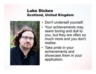 Luke Dicken
Scotland, United Kingdom

       • Don't undersell yourself.
       • Your achievements may
         seem boring and dull to
         you, but they are often so
         much more and you don't
         realise.
       • Take pride in your
         achievements and
         showcase them in your
         application.
 