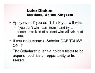 Luke Dicken
          Scotland, United Kingdom

• Apply even if you don't think you will win.
  – If you don't win, learn from it and try to
    become the kind of student who will win next
    time.
• If you do become a Scholar CAPITALISE
  ON IT
• The Scholarship isn't a golden ticket to be
  experienced, it's an opportunity to be
  seized.
 