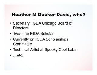 Heather M Decker-Davis, who?
• Secretary, IGDA Chicago Board of
  Directors
• Two-time IGDA Scholar
• Currently on IGDA Scholarships
  Committee
• Technical Artist at Spooky Cool Labs
• …etc.
 