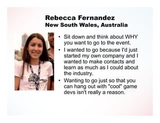 Rebecca Fernandez
New South Wales, Australia

    • Sit down and think about WHY
      you want to go to the event.
    • I wanted to go because I'd just
      started my own company and I
      wanted to make contacts and
      learn as much as I could about
      the industry.
    • Wanting to go just so that you
      can hang out with "cool" game
      devs isn't really a reason.
 