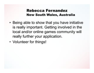 Rebecca Fernandez
          New South Wales, Australia

• Being able to show that you have initiative
  is really important. Getting involved in the
  local and/or online games community will
  really further your application.
• Volunteer for things!
 