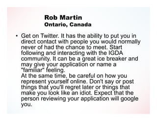 Rob Martin
           Ontario, Canada

• Get on Twitter. It has the ability to put you in
  direct contact with people you would normally
  never of had the chance to meet. Start
  following and interacting with the IGDA
  community. It can be a great ice breaker and
  may give your application or name a
  "familiar" feeling.
  At the same time, be careful on how you
  represent yourself online. Don't say or post
  things that you'll regret later or things that
  make you look like an idiot. Expect that the
  person reviewing your application will google
  you.
 