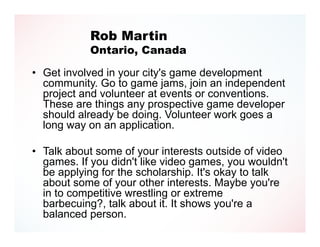 Rob Martin
            Ontario, Canada

• Get involved in your city's game development
  community. Go to game jams, join an independent
  project and volunteer at events or conventions.
  These are things any prospective game developer
  should already be doing. Volunteer work goes a
  long way on an application.

• Talk about some of your interests outside of video
  games. If you didn't like video games, you wouldn't
  be applying for the scholarship. It's okay to talk
  about some of your other interests. Maybe you're
  in to competitive wrestling or extreme
  barbecuing?, talk about it. It shows you're a
  balanced person.
 