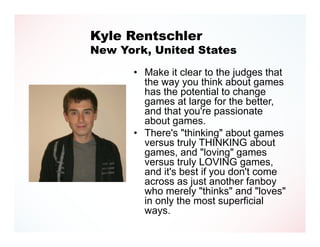 Kyle Rentschler
New York, United States

      • Make it clear to the judges that
        the way you think about games
        has the potential to change
        games at large for the better,
        and that you're passionate
        about games.
      • There's "thinking" about games
        versus truly THINKING about
        games, and "loving" games
        versus truly LOVING games,
        and it's best if you don't come
        across as just another fanboy
        who merely "thinks" and "loves"
        in only the most superficial
        ways.
 