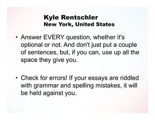 Kyle Rentschler
          New York, United States

• Answer EVERY question, whether it's
  optional or not. And don't just put a couple
  of sentences, but, if you can, use up all the
  space they give you.

• Check for errors! If your essays are riddled
  with grammar and spelling mistakes, it will
  be held against you.
 