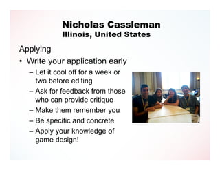 Nicholas Cassleman
            Illinois, United States
Applying
• Write your application early
  – Let it cool off for a week or
    two before editing
  – Ask for feedback from those
    who can provide critique
  – Make them remember you
  – Be specific and concrete
  – Apply your knowledge of
    game design!
 