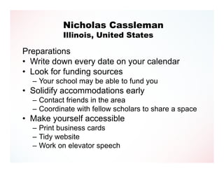 Nicholas Cassleman
           Illinois, United States

Preparations
• Write down every date on your calendar
• Look for funding sources
  – Your school may be able to fund you
• Solidify accommodations early
  – Contact friends in the area
  – Coordinate with fellow scholars to share a space
• Make yourself accessible
  – Print business cards
  – Tidy website
  – Work on elevator speech
 