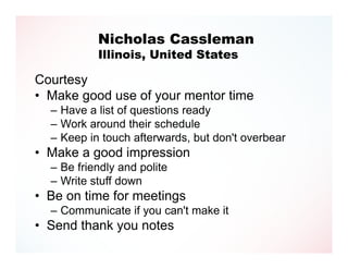 Nicholas Cassleman
           Illinois, United States

Courtesy
• Make good use of your mentor time
  – Have a list of questions ready
  – Work around their schedule
  – Keep in touch afterwards, but don't overbear
• Make a good impression
  – Be friendly and polite
  – Write stuff down
• Be on time for meetings
  – Communicate if you can't make it
• Send thank you notes
 