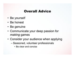 Overall Advice
• Be yourself
• Be honest
• Be genuine
• Communicate your deep passion for
  making games
• Consider your audience when applying
    – Seasoned, volunteer professionals
      • Be clear and concise
 