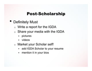 Post-Scholarship
• Definitely Must
  o   Write a report for the IGDA
  o   Share your media with the IGDA
         pictures
         videos
  o   Market your Scholar self!
         add IGDA Scholar to your resume
         mention it in your bios
 