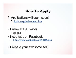 How to Apply
• Applications will open soon!
  •   igda.org/scholarships

• Follow IGDA Twitter
  – @igda
• Keep tabs on Facebook
  – http://www.facebook.com/IGDA.org


• Prepare your awesome self!
 