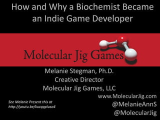How and Why a Biochemist Became
an Indie Game Developer
Melanie Stegman, Ph.D.
Creative Director
Molecular Jig Games, LLC
www.MolecularJig.com
@MelanieAnnS
@MolecularJig
See Melanie Present this at
http://youtu.be/kucqqpIuso4
 