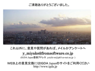 これ以外に、意見や質問があれば、メイルかアンケートへ
y.m.4160@gmail.com
ご清聴ありがとうございました。
ＷＥＢ上の意見交換にはＩＧＤＡ Japanのサイトをご利用ください
http://www.igda.jp
 