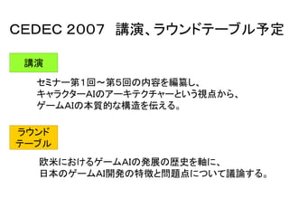 ＣＥＤＥＣ ２００７ 講演、ラウンドテーブル予定
講演
セミナー第１回～第５回の内容を編纂し、
キャラクターＡＩのアーキテクチャーという視点から、
ゲームＡＩの本質的な構造を伝える。
ラウンド
テーブル
欧米におけるゲームＡＩの発展の歴史を軸に、
日本のゲームＡＩ開発の特徴と問題点について議論する。
 
