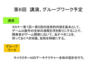 第６回 講演、グループワーク予定
講演
セミナー第１回～第５回の技術的内容を基本として、
ゲームＡＩ製作の全体の過程を浮き彫りにすることで、
開発者がゲーム開発において、為すべきことを、
持っておくべき知識、技術を明確にする。
グループ
ワーク
キャラクターＡＩのアーキテクチャー全体の設計を行う。
 