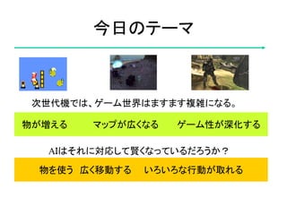 物が増える マップが広くなる ゲーム性が深化する
今日のテーマ
次世代機では、ゲーム世界はますます複雑になる。
AＩはそれに対応して賢くなっているだろうか？
物を使う 広く移動する いろいろな行動が取れる
 