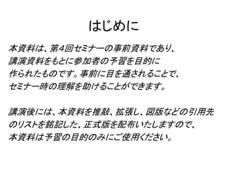 はじめに
本資料は、第４回セミナーの事前資料であり、
講演資料をもとに参加者の予習を目的に
作られたものです。事前に目を通されることで、
セミナー時の理解を助けることができます。
講演後には、本資料を推敲、拡張し、図版などの引用先
のリストを銘記した、正式版を配布いたしますので、
本資料は予習の目的のみにご使用ください。
 