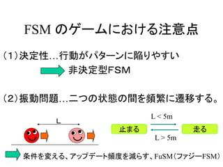 FSM のゲームにおける注意点
（１）決定性…行動がパターンに陥りやすい
非決定型ＦＳＭ
（２）振動問題…二つの状態の間を頻繁に遷移する。
条件を変える、アップデート頻度を減らす、FuSM（ファジーFSM）
Ｌ
止まる 走る
L < 5m
L > 5m
 