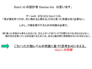Halo2 AI の設計者 Damian Isla は言います。
ゲームＡＩ，少なくとも Halo2 には、
「鳥が翼を持つだの、水に触れると濡れる」だのと言った常識は全く必要ない。
しかし、行動を実行するための知識は必要だ。
（例）座った状態から車から出るには、立ち上がって歩ていドアを開けなければならならない。
敵が自分を撃っているのを避けるためには、自分と敵の間に障害物がなければならない。
こういった行動レベルの常識に基づく思考をＡＩに与える。
Halo2 の特徴
 