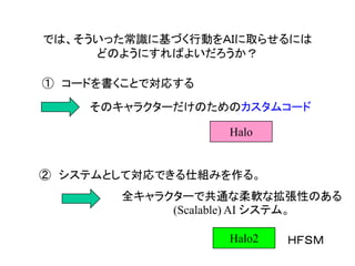 では、そういった常識に基づく行動をＡＩに取らせるには
どのようにすればよいだろうか？
① コードを書くことで対応する
そのキャラクターだけのためのカスタムコード
② システムとして対応できる仕組みを作る。
全キャラクターで共通な柔軟な拡張性のある
(Scalable) AI システム。
Halo2 ＨＦＳＭ
Halo
 