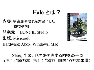 Halo とは？
内容：宇宙船や地表を舞台にした
ＳＦのＦＰＳ
開発元： BUNGIE Studio
出版: Microsoft
Hardware: Xbox, Windows, Mac
Xbox, 全米、世界を代表するＦＰＳの一つ
( Halo 500万本 Halo2 700万 国内１０万本未満）
 