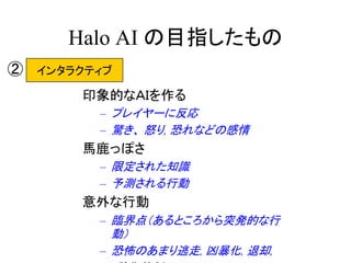 Halo AI の目指したもの
印象的なＡＩを作る
– プレイヤーに反応
– 驚き、 怒り, 恐れなどの感情
馬鹿っぽさ
– 限定された知識
– 予測される行動
意外な行動
– 臨界点（あるところから突発的な行
動）
– 恐怖のあまり逃走, 凶暴化, 退却,
インタラクティブ②
 