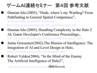 ゲームＡＩ連続セミナー 第４回 参考文献
 Damian Isla (2005), “Dude, where’s my Warthog? From
Pathfinding to General Spatial Competence”,
http://www.aiide.org/aiide2005/talks/isla.ppt
http://nikon.bungie.org/misc/aiide_2005_pathfinding/index.html
 Damian Isla (2005), Handling Complexity in the Halo 2
AI, Game Developer's Conference Proceedings.,
http://www.gamasutra.com/gdc2005/features/20050311/isla_01.shtml
 Jaime Griesemer(2002),The Illusion of Intelligence: The
Integration of AI and Level Design in Halo,
http://halo.bungie.org/misc/gdc.2002.haloai/talk.html
 Robert Valdes(2004), “In the Mind of the Enemy
The Artificial Intelligence of Halo2”,
http://www.stuffo.com/halo2-ai.htm (現在はclosed)
 
