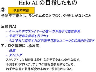 Halo AI の目指したもの
予測不可能③
予測不可能とは、ランダムのことでなく、くり返しがないこと
反射的ＡＩ
– ゲームの中でプレイヤーは唯一の予測不可能な要素
– 予測不可能な状況を作り出す
– ＡＩがそれに反応すれば予測不可能なユニークな状況を作り出す
アナログ情報による反応
– 位置
– タイミング
スクリプトによる制御は条件文がデジタルな条件なので、
予測されやすいが、アナログ情報を参照することで、
わずかな差で条件が変わるので、予測されにくい。
 