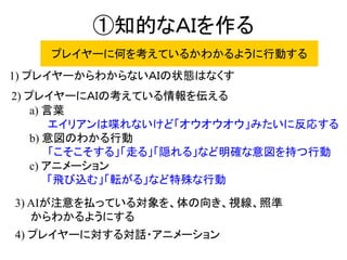 ①知的なＡＩを作る
a) 言葉
エイリアンは喋れないけど「オウオウオウ」みたいに反応する
b) 意図のわかる行動
「こそこそする」「走る」「隠れる」など明確な意図を持つ行動
c) アニメーション
「飛び込む」「転がる」など特殊な行動
1) プレイヤーからわからないＡＩの状態はなくす
2) プレイヤーにＡＩの考えている情報を伝える
3) AIが注意を払っている対象を、体の向き、視線、照準
からわかるようにする
4) プレイヤーに対する対話・アニメーション
プレイヤーに何を考えているかわかるように行動する
 