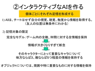 ②インタラクティブなＡＩを作る
完全なモデル：ゲーム内の全敵、仲間に対する全情報を保持
1) ＡＩは、チートはせず自分の視覚、聴覚、触覚から情報を取得する。
（友人の位置は無条件にわかる）
情報が大きくなりすぎて断念
そのキャラクターにとって重要なキャラについて
味方ならば３、敵ならば５つ程度の情報を保持する
個体ごとにそれぞれ記憶を形成する
2) 記憶対象の限定
オブジェクトについては、周囲や特に重要なものに対する情報を保持
 