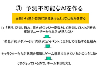③ 予測不可能なＡＩを作る
面白い行動が自然に創発されるような仕組みを作る
1) 「怒り、防御、恐れ、驚き」をファジー変数として制御していたが断念
複雑でユーザーから思考が見えない
「発見」「死」「ダメージ」「発砲」などイベントに反射して行動する仕組み
キャラクターたちが状況を認識しゲーム世界で生きているかのように動く
うまく行っているので、チーム制御はなし
 
