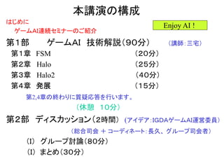本講演の構成
はじめに
ゲームＡＩ連続セミナーのご紹介
第１部 ゲームＡＩ 技術解説（９０分） （講師：三宅）
第１章 FSM （２０分）
第２章 Halo （２５分）
第３章 Halo2 （４０分）
第４章 発展 （１５分）
第2,4章の終わりに質疑応答を行います。
（休憩 １０分）
第２部 ディスカッション（２時間） (アイデア：ＩＧＤＡゲームＡＩ運営委員）
（総合司会 ＋ コーディネート：長久、 グループ司会者）
（Ｉ） グループ討論（８０分）
（Ｉ） まとめ（３０分）
Enjoy AI !
 