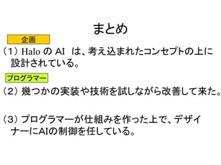 まとめ
（１） Halo の ＡＩ は、考え込まれたコンセプトの上に
設計されている。
（２） 幾つかの実装や技術を試しながら改善して来た。
（３） プログラマーが仕組みを作った上で、デザイ
ナーにＡＩの制御を任している。
企画
プログラマー
 