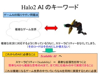 Halo2 ＡＩ のキーワード
スケーラビリティー（Scalability） ＝ 柔軟な拡張性を持つこと
簡単なＡＩから複雑な思考のＡＩまで、全て同じ仕組みの中で実現できること
これは複雑になるゲーム世界の中でいろいろなＡＩを同時に実現するために必要
複雑なゲーム世界
複雑な状況に対応するように作っているうちに、スケーラビリティーをなくしてしまう。
（そのコードはそのＡＩにしか使えない）
ゲームＡＩの陥りやすい問題点
Scalable AI へ
これからのＡＩに必要なこと
 